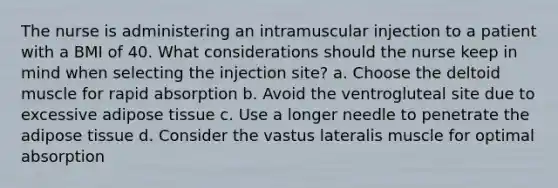 The nurse is administering an intramuscular injection to a patient with a BMI of 40. What considerations should the nurse keep in mind when selecting the injection site? a. Choose the deltoid muscle for rapid absorption b. Avoid the ventrogluteal site due to excessive adipose tissue c. Use a longer needle to penetrate the adipose tissue d. Consider the vastus lateralis muscle for optimal absorption