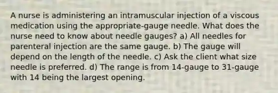 A nurse is administering an intramuscular injection of a viscous medication using the appropriate-gauge needle. What does the nurse need to know about needle gauges? a) All needles for parenteral injection are the same gauge. b) The gauge will depend on the length of the needle. c) Ask the client what size needle is preferred. d) The range is from 14-gauge to 31-gauge with 14 being the largest opening.