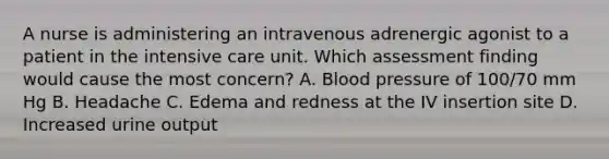 A nurse is administering an intravenous adrenergic agonist to a patient in the intensive care unit. Which assessment finding would cause the most concern? A. Blood pressure of 100/70 mm Hg B. Headache C. Edema and redness at the IV insertion site D. Increased urine output