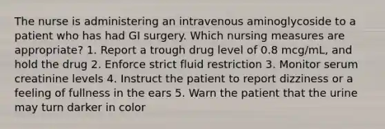 The nurse is administering an intravenous aminoglycoside to a patient who has had GI surgery. Which nursing measures are appropriate? 1. Report a trough drug level of 0.8 mcg/mL, and hold the drug 2. Enforce strict fluid restriction 3. Monitor serum creatinine levels 4. Instruct the patient to report dizziness or a feeling of fullness in the ears 5. Warn the patient that the urine may turn darker in color