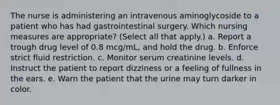 The nurse is administering an intravenous aminoglycoside to a patient who has had gastrointestinal surgery. Which nursing measures are appropriate? (Select all that apply.) a. Report a trough drug level of 0.8 mcg/mL, and hold the drug. b. Enforce strict fluid restriction. c. Monitor serum creatinine levels. d. Instruct the patient to report dizziness or a feeling of fullness in the ears. e. Warn the patient that the urine may turn darker in color.