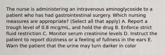 The nurse is administering an intravenous aminoglycoside to a patient who has had gastrointestinal surgery. Which nursing measures are appropriate? (Select all that apply) A. Report a trough level of 0.8 mcg/mL, and hold the drug B. Enforce strict fluid restriction C. Monitor serum creatinine levels D. Instruct the patient to report dizziness or a feeling of fullness in the ears E. Warn the patient that the urine may turn darker in color