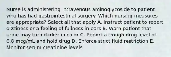 Nurse is administering intravenous aminoglycoside to patient who has had gastrointestinal surgery. Which nursing measures are appropriate? Select all that apply A. Instruct patient to report dizziness or a feeling of fullness in ears B. Warn patient that urine may turn darker in color C. Report a trough drug level of 0.8 mcg/mL and hold drug D. Enforce strict fluid restriction E. Monitor serum creatinine levels