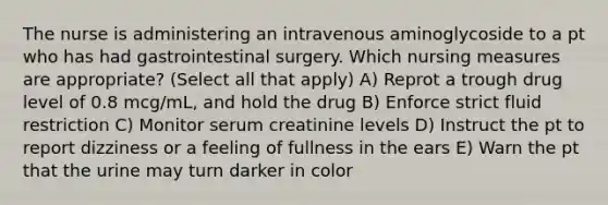 The nurse is administering an intravenous aminoglycoside to a pt who has had gastrointestinal surgery. Which nursing measures are appropriate? (Select all that apply) A) Reprot a trough drug level of 0.8 mcg/mL, and hold the drug B) Enforce strict fluid restriction C) Monitor serum creatinine levels D) Instruct the pt to report dizziness or a feeling of fullness in the ears E) Warn the pt that the urine may turn darker in color