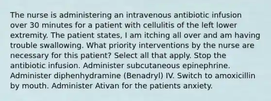 The nurse is administering an intravenous antibiotic infusion over 30 minutes for a patient with cellulitis of the left lower extremity. The patient states, I am itching all over and am having trouble swallowing. What priority interventions by the nurse are necessary for this patient? Select all that apply. Stop the antibiotic infusion. Administer subcutaneous epinephrine. Administer diphenhydramine (Benadryl) IV. Switch to amoxicillin by mouth. Administer Ativan for the patients anxiety.