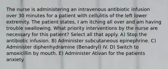 The nurse is administering an intravenous antibiotic infusion over 30 minutes for a patient with cellulitis of the left lower extremity. The patient states, I am itching all over and am having trouble swallowing. What priority interventions by the nurse are necessary for this patient? Select all that apply. A) Stop the antibiotic infusion. B) Administer subcutaneous epinephrine. C) Administer diphenhydramine (Benadryl) IV. D) Switch to amoxicillin by mouth. E) Administer Ativan for the patients anxiety.