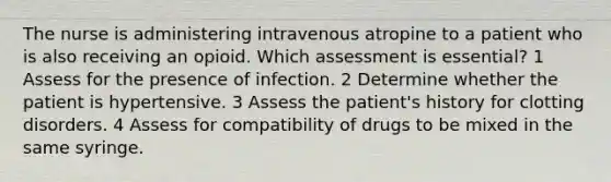 The nurse is administering intravenous atropine to a patient who is also receiving an opioid. Which assessment is essential? 1 Assess for the presence of infection. 2 Determine whether the patient is hypertensive. 3 Assess the patient's history for clotting disorders. 4 Assess for compatibility of drugs to be mixed in the same syringe.