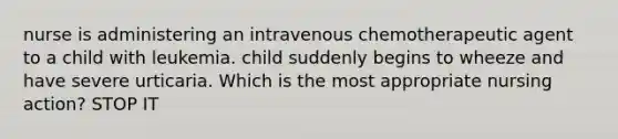 nurse is administering an intravenous chemotherapeutic agent to a child with leukemia. child suddenly begins to wheeze and have severe urticaria. Which is the most appropriate nursing action? STOP IT