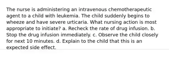 The nurse is administering an intravenous chemotherapeutic agent to a child with leukemia. The child suddenly begins to wheeze and have severe urticaria. What nursing action is most appropriate to initiate? a. Recheck the rate of drug infusion. b. Stop the drug infusion immediately. c. Observe the child closely for next 10 minutes. d. Explain to the child that this is an expected side effect.