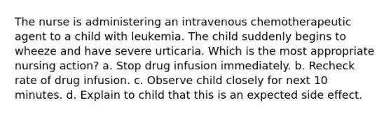 The nurse is administering an intravenous chemotherapeutic agent to a child with leukemia. The child suddenly begins to wheeze and have severe urticaria. Which is the most appropriate nursing action? a. Stop drug infusion immediately. b. Recheck rate of drug infusion. c. Observe child closely for next 10 minutes. d. Explain to child that this is an expected side effect.