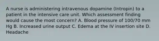 A nurse is administering intravenous dopamine (Intropin) to a patient in the intensive care unit. Which assessment finding would cause the most concern? A. Blood pressure of 100/70 mm Hg B. Increased urine output C. Edema at the IV insertion site D. Headache