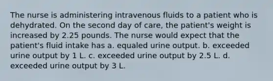 The nurse is administering intravenous fluids to a patient who is dehydrated. On the second day of care, the patient's weight is increased by 2.25 pounds. The nurse would expect that the patient's fluid intake has a. equaled urine output. b. exceeded urine output by 1 L. c. exceeded urine output by 2.5 L. d. exceeded urine output by 3 L.