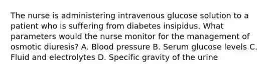 The nurse is administering intravenous glucose solution to a patient who is suffering from diabetes insipidus. What parameters would the nurse monitor for the management of osmotic diuresis? A. Blood pressure B. Serum glucose levels C. Fluid and electrolytes D. Specific gravity of the urine