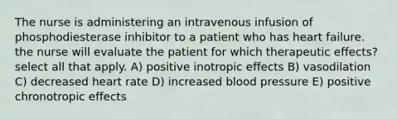 The nurse is administering an intravenous infusion of phosphodiesterase inhibitor to a patient who has heart failure. the nurse will evaluate the patient for which therapeutic effects? select all that apply. A) positive inotropic effects B) vasodilation C) decreased heart rate D) increased blood pressure E) positive chronotropic effects