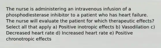 The nurse is administering an intravenous infusion of a phosphodiesterase inhibitor to a patient who has heart failure. The nurse will evaluate the patient for which therapeutic effects? Select all that apply a) Positive inotropic effects b) Vasodilation c) Decreased heart rate d) Increased heart rate e) Positive chronotropic effects