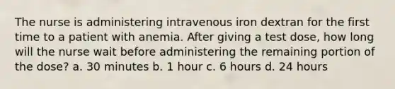 The nurse is administering intravenous iron dextran for the first time to a patient with anemia. After giving a test dose, how long will the nurse wait before administering the remaining portion of the dose? a. 30 minutes b. 1 hour c. 6 hours d. 24 hours