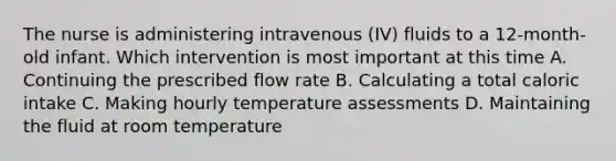 The nurse is administering intravenous (IV) fluids to a 12-month-old infant. Which intervention is most important at this time A. Continuing the prescribed flow rate B. Calculating a total caloric intake C. Making hourly temperature assessments D. Maintaining the fluid at room temperature