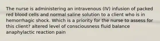 The nurse is administering an intravenous (IV) infusion of packed red blood cells and normal saline solution to a client who is in hemorrhagic shock. Which is a priority for the nurse to assess for this client? altered level of consciousness fluid balance anaphylactic reaction pain