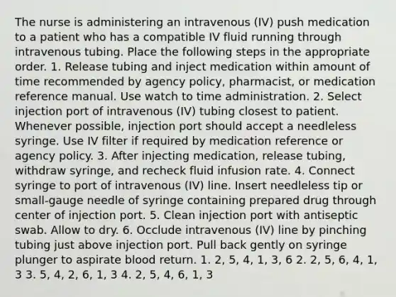 The nurse is administering an intravenous (IV) push medication to a patient who has a compatible IV fluid running through intravenous tubing. Place the following steps in the appropriate order. 1. Release tubing and inject medication within amount of time recommended by agency policy, pharmacist, or medication reference manual. Use watch to time administration. 2. Select injection port of intravenous (IV) tubing closest to patient. Whenever possible, injection port should accept a needleless syringe. Use IV filter if required by medication reference or agency policy. 3. After injecting medication, release tubing, withdraw syringe, and recheck fluid infusion rate. 4. Connect syringe to port of intravenous (IV) line. Insert needleless tip or small-gauge needle of syringe containing prepared drug through center of injection port. 5. Clean injection port with antiseptic swab. Allow to dry. 6. Occlude intravenous (IV) line by pinching tubing just above injection port. Pull back gently on syringe plunger to aspirate blood return. 1. 2, 5, 4, 1, 3, 6 2. 2, 5, 6, 4, 1, 3 3. 5, 4, 2, 6, 1, 3 4. 2, 5, 4, 6, 1, 3