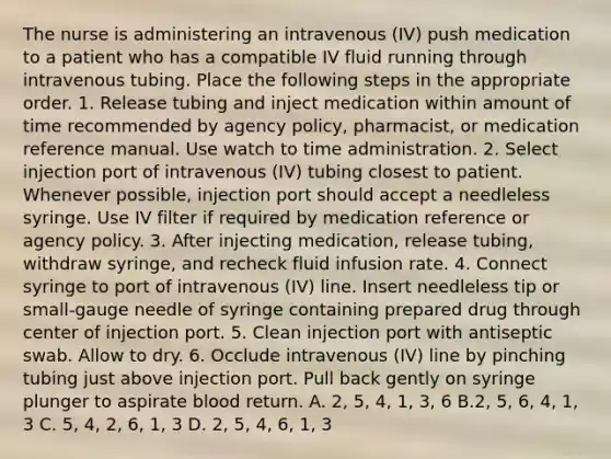 The nurse is administering an intravenous (IV) push medication to a patient who has a compatible IV fluid running through intravenous tubing. Place the following steps in the appropriate order. 1. Release tubing and inject medication within amount of time recommended by agency policy, pharmacist, or medication reference manual. Use watch to time administration. 2. Select injection port of intravenous (IV) tubing closest to patient. Whenever possible, injection port should accept a needleless syringe. Use IV filter if required by medication reference or agency policy. 3. After injecting medication, release tubing, withdraw syringe, and recheck fluid infusion rate. 4. Connect syringe to port of intravenous (IV) line. Insert needleless tip or small-gauge needle of syringe containing prepared drug through center of injection port. 5. Clean injection port with antiseptic swab. Allow to dry. 6. Occlude intravenous (IV) line by pinching tubing just above injection port. Pull back gently on syringe plunger to aspirate blood return. A. 2, 5, 4, 1, 3, 6 B.2, 5, 6, 4, 1, 3 C. 5, 4, 2, 6, 1, 3 D. 2, 5, 4, 6, 1, 3