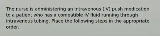 The nurse is administering an intravenous (IV) push medication to a patient who has a compatible IV fluid running through intravenous tubing. Place the following steps in the appropriate order.