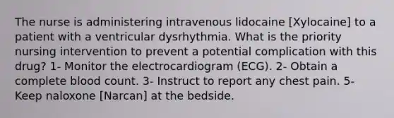 The nurse is administering intravenous lidocaine [Xylocaine] to a patient with a ventricular dysrhythmia. What is the priority nursing intervention to prevent a potential complication with this drug? 1- Monitor the electrocardiogram (ECG). 2- Obtain a complete blood count. 3- Instruct to report any chest pain. 5- Keep naloxone [Narcan] at the bedside.