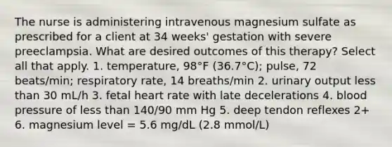 The nurse is administering intravenous magnesium sulfate as prescribed for a client at 34 weeks' gestation with severe preeclampsia. What are desired outcomes of this therapy? Select all that apply. 1. temperature, 98°F (36.7°C); pulse, 72 beats/min; respiratory rate, 14 breaths/min 2. urinary output less than 30 mL/h 3. fetal heart rate with late decelerations 4. blood pressure of less than 140/90 mm Hg 5. deep tendon reflexes 2+ 6. magnesium level = 5.6 mg/dL (2.8 mmol/L)