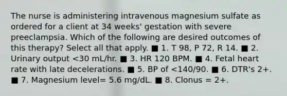 The nurse is administering intravenous magnesium sulfate as ordered for a client at 34 weeks' gestation with severe preeclampsia. Which of the following are desired outcomes of this therapy? Select all that apply. ■ 1. T 98, P 72, R 14. ■ 2. Urinary output <30 mL/hr. ■ 3. HR 120 BPM. ■ 4. Fetal heart rate with late decelerations. ■ 5. BP of <140/90. ■ 6. DTR's 2+. ■ 7. Magnesium level= 5.6 mg/dL. ■ 8. Clonus = 2+.