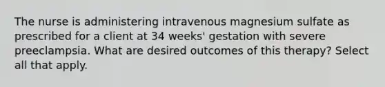 The nurse is administering intravenous magnesium sulfate as prescribed for a client at 34 weeks' gestation with severe preeclampsia. What are desired outcomes of this therapy? Select all that apply.