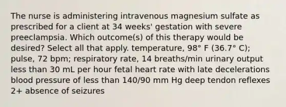 The nurse is administering intravenous magnesium sulfate as prescribed for a client at 34 weeks' gestation with severe preeclampsia. Which outcome(s) of this therapy would be desired? Select all that apply. temperature, 98° F (36.7° C); pulse, 72 bpm; respiratory rate, 14 breaths/min urinary output less than 30 mL per hour fetal heart rate with late decelerations blood pressure of less than 140/90 mm Hg deep tendon reflexes 2+ absence of seizures