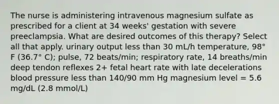 The nurse is administering intravenous magnesium sulfate as prescribed for a client at 34 weeks' gestation with severe preeclampsia. What are desired outcomes of this therapy? Select all that apply. urinary output less than 30 mL/h temperature, 98° F (36.7° C); pulse, 72 beats/min; respiratory rate, 14 breaths/min deep tendon reflexes 2+ fetal heart rate with late decelerations blood pressure less than 140/90 mm Hg magnesium level = 5.6 mg/dL (2.8 mmol/L)