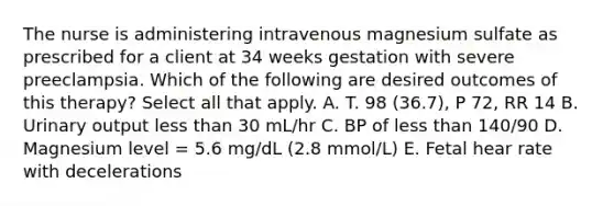 The nurse is administering intravenous magnesium sulfate as prescribed for a client at 34 weeks gestation with severe preeclampsia. Which of the following are desired outcomes of this therapy? Select all that apply. A. T. 98 (36.7), P 72, RR 14 B. Urinary output less than 30 mL/hr C. BP of less than 140/90 D. Magnesium level = 5.6 mg/dL (2.8 mmol/L) E. Fetal hear rate with decelerations