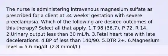 The nurse is administering intravenous magnesium sulfate as prescribed for a client at 34 weeks' gestation with severe preeclampsia. Which of the following are desired outcomes of this therapy? Select all that apply. 1.T 98 (36.7), P 72, R 14. 2.Urinary output less than 30 mL/h. 3.Fetal heart rate with late decelerations. 4.BP of less than 140/90. 5.DTR 2+. 6.Magnesium level = 5.6 mg/dL (2.8 mmol/L).