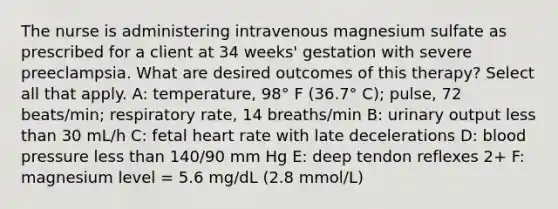 The nurse is administering intravenous magnesium sulfate as prescribed for a client at 34 weeks' gestation with severe preeclampsia. What are desired outcomes of this therapy? Select all that apply. A: temperature, 98° F (36.7° C); pulse, 72 beats/min; respiratory rate, 14 breaths/min B: urinary output less than 30 mL/h C: fetal heart rate with late decelerations D: blood pressure less than 140/90 mm Hg E: deep tendon reflexes 2+ F: magnesium level = 5.6 mg/dL (2.8 mmol/L)