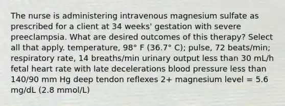 The nurse is administering intravenous magnesium sulfate as prescribed for a client at 34 weeks' gestation with severe preeclampsia. What are desired outcomes of this therapy? Select all that apply. temperature, 98° F (36.7° C); pulse, 72 beats/min; respiratory rate, 14 breaths/min urinary output less than 30 mL/h fetal heart rate with late decelerations blood pressure less than 140/90 mm Hg deep tendon reflexes 2+ magnesium level = 5.6 mg/dL (2.8 mmol/L)