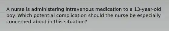 A nurse is administering intravenous medication to a 13-year-old boy. Which potential complication should the nurse be especially concerned about in this situation?