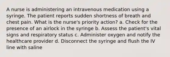 A nurse is administering an intravenous medication using a syringe. The patient reports sudden shortness of breath and chest pain. What is the nurse's priority action? a. Check for the presence of an airlock in the syringe b. Assess the patient's vital signs and respiratory status c. Administer oxygen and notify the healthcare provider d. Disconnect the syringe and flush the IV line with saline