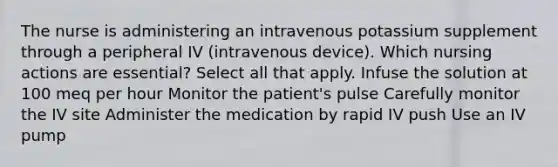 The nurse is administering an intravenous potassium supplement through a peripheral IV (intravenous device). Which nursing actions are essential? Select all that apply. Infuse the solution at 100 meq per hour Monitor the patient's pulse Carefully monitor the IV site Administer the medication by rapid IV push Use an IV pump