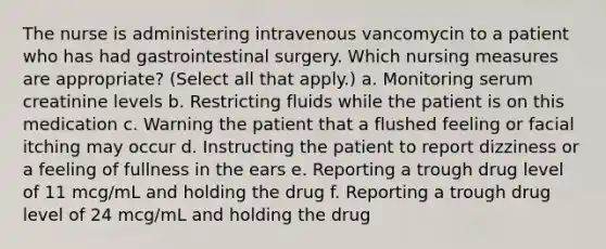 The nurse is administering intravenous vancomycin to a patient who has had gastrointestinal surgery. Which nursing measures are appropriate? (Select all that apply.) a. Monitoring serum creatinine levels b. Restricting fluids while the patient is on this medication c. Warning the patient that a flushed feeling or facial itching may occur d. Instructing the patient to report dizziness or a feeling of fullness in the ears e. Reporting a trough drug level of 11 mcg/mL and holding the drug f. Reporting a trough drug level of 24 mcg/mL and holding the drug