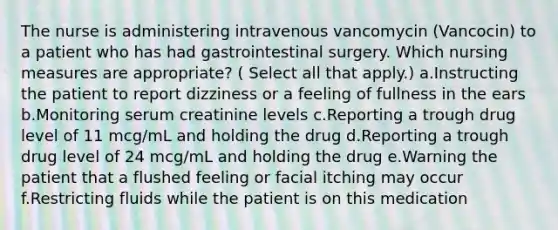 The nurse is administering intravenous vancomycin (Vancocin) to a patient who has had gastrointestinal surgery. Which nursing measures are appropriate? ( Select all that apply.) a.Instructing the patient to report dizziness or a feeling of fullness in the ears b.Monitoring serum creatinine levels c.Reporting a trough drug level of 11 mcg/mL and holding the drug d.Reporting a trough drug level of 24 mcg/mL and holding the drug e.Warning the patient that a flushed feeling or facial itching may occur f.Restricting fluids while the patient is on this medication