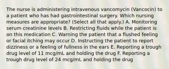 The nurse is administering intravenous vancomycin (Vancocin) to a patient who has had gastrointestinal surgery. Which nursing measures are appropriate? (Select all that apply.) A. Monitoring serum creatinine levels B. Restricting fluids while the patient is on this medication C. Warning the patient that a flushed feeling or facial itching may occur D. Instructing the patient to report dizziness or a feeling of fullness in the ears E. Reporting a trough drug level of 11 mcg/mL and holding the drug F. Reporting a trough drug level of 24 mcg/mL and holding the drug