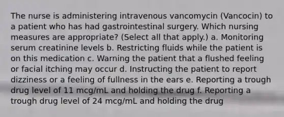 The nurse is administering intravenous vancomycin (Vancocin) to a patient who has had gastrointestinal surgery. Which nursing measures are appropriate? (Select all that apply.) a. Monitoring serum creatinine levels b. Restricting fluids while the patient is on this medication c. Warning the patient that a flushed feeling or facial itching may occur d. Instructing the patient to report dizziness or a feeling of fullness in the ears e. Reporting a trough drug level of 11 mcg/mL and holding the drug f. Reporting a trough drug level of 24 mcg/mL and holding the drug