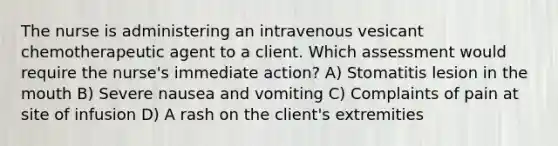 The nurse is administering an intravenous vesicant chemotherapeutic agent to a client. Which assessment would require the nurse's immediate action? A) Stomatitis lesion in the mouth B) Severe nausea and vomiting C) Complaints of pain at site of infusion D) A rash on the client's extremities