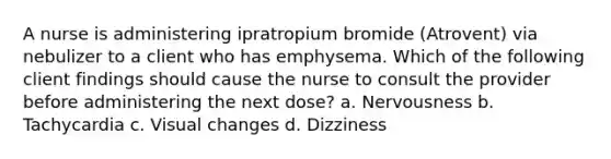 A nurse is administering ipratropium bromide (Atrovent) via nebulizer to a client who has emphysema. Which of the following client findings should cause the nurse to consult the provider before administering the next dose? a. Nervousness b. Tachycardia c. Visual changes d. Dizziness