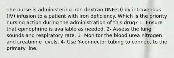 The nurse is administering iron dextran (INFeD) by intravenous (IV) infusion to a patient with iron deficiency. Which is the priority nursing action during the administration of this drug? 1- Ensure that epinephrine is available as needed. 2- Assess the lung sounds and respiratory rate. 3- Monitor the blood urea nitrogen and creatinine levels. 4- Use Y-connector tubing to connect to the primary line.