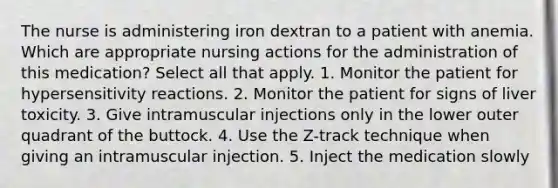 The nurse is administering iron dextran to a patient with anemia. Which are appropriate nursing actions for the administration of this medication? Select all that apply. 1. Monitor the patient for hypersensitivity reactions. 2. Monitor the patient for signs of liver toxicity. 3. Give intramuscular injections only in the lower outer quadrant of the buttock. 4. Use the Z-track technique when giving an intramuscular injection. 5. Inject the medication slowly