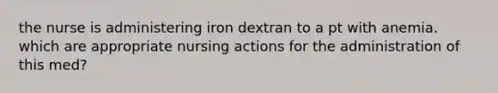 the nurse is administering iron dextran to a pt with anemia. which are appropriate nursing actions for the administration of this med?