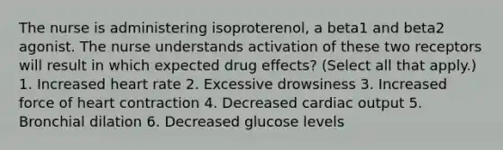 The nurse is administering isoproterenol, a beta1 and beta2 agonist. The nurse understands activation of these two receptors will result in which expected drug effects? (Select all that apply.) 1. Increased heart rate 2. Excessive drowsiness 3. Increased force of heart contraction 4. Decreased cardiac output 5. Bronchial dilation 6. Decreased glucose levels