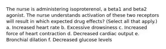 The nurse is administering isoproterenol, a beta1 and beta2 agonist. The nurse understands activation of these two receptors will result in which expected drug effects? (Select all that apply.) a. Increased heart rate b. Excessive drowsiness c. Increased force of heart contraction d. Decreased cardiac output e. Bronchial dilation f. Decreased glucose levels