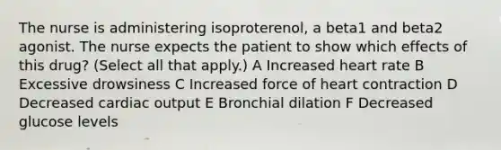 The nurse is administering isoproterenol, a beta1 and beta2 agonist. The nurse expects the patient to show which effects of this drug? (Select all that apply.) A Increased heart rate B Excessive drowsiness C Increased force of heart contraction D Decreased cardiac output E Bronchial dilation F Decreased glucose levels